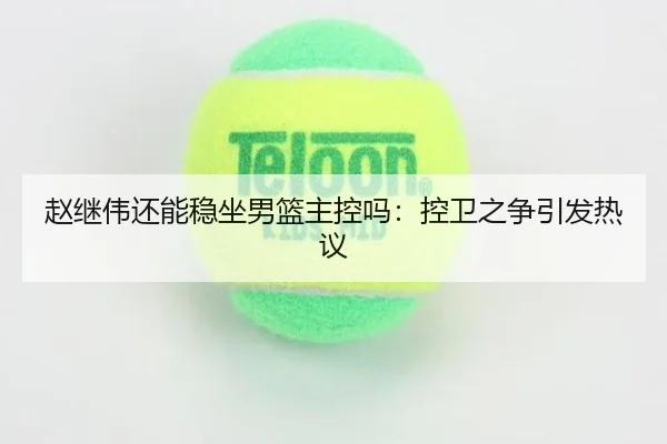 赵继伟还能稳坐男篮主控吗：控卫之争引发热议